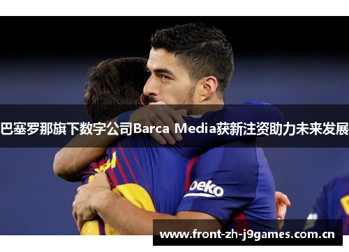 巴塞罗那旗下数字公司Barca Media获新注资助力未来发展 巴塞罗那旗下数字公司Barca Media获新注资助力未来发展